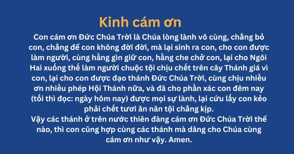 Kinh Cám Ơn: Con cám ơn Đức Chúa Trời là Chúa lòng lành vô cùng, chẳng bỏ con, chẳng để con không đời đời, mà lại sinh ra con, cho con được làm người, cùng hằng gìn giữ con, hằng che chở con, lại cho Ngôi Hai xuống thế làm người chuộc tội chịu chết trên cây Thánh giá vì con, lại cho con được đạo thánh Đức Chúa Trời, cùng chịu nhiều ơn nhiều phép Hội Thánh nữa, và đã cho phần xác con đêm nay {tối thì đọc: ngày hôm nay} được mọi sự lành, lại cứu lấy con kẻo phải chết tươi ăn năn tội chẳng kịp.